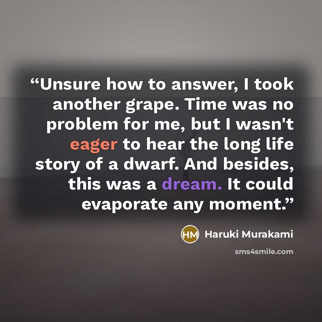 “Unsure how to answer, I took another grape. Time was no problem for me, but I wasn't eager to hear the long life story of a dwarf. And besides, this was a dream. It could evaporate any moment.” quote by Haruki Murakami