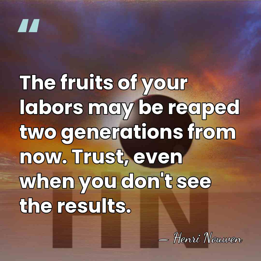 The fruits of your labors may be reaped two generations from now.&hellip; - Henri Nouwen