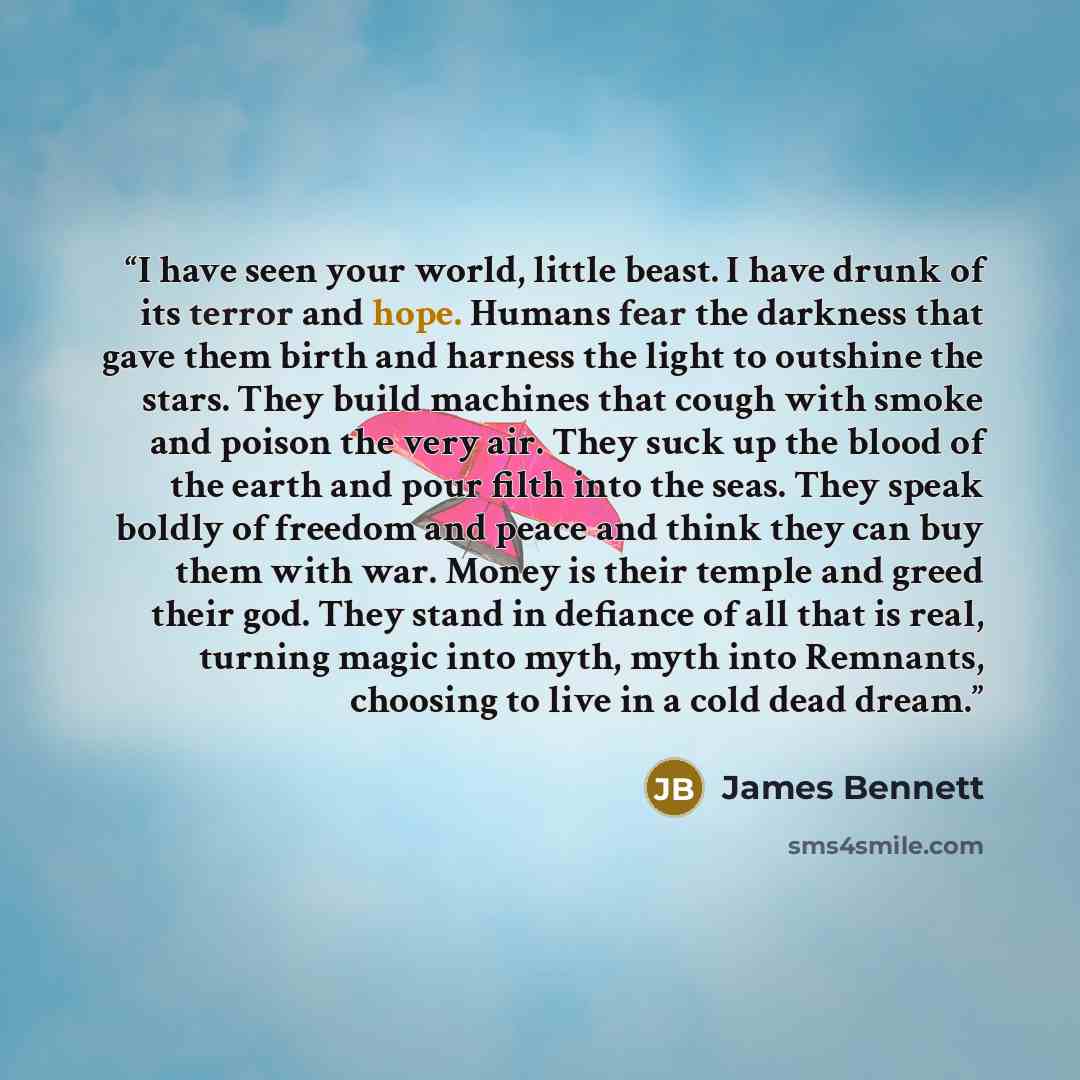 “I have seen your world, little beast. I have drunk of its terror and hope. Humans fear the darkness that gave them birth and harness the light to outshine the stars. They build machines that cough with smoke and poison the very air. They suck up the blood of the earth and pour filth into the seas…” quote by James Bennett