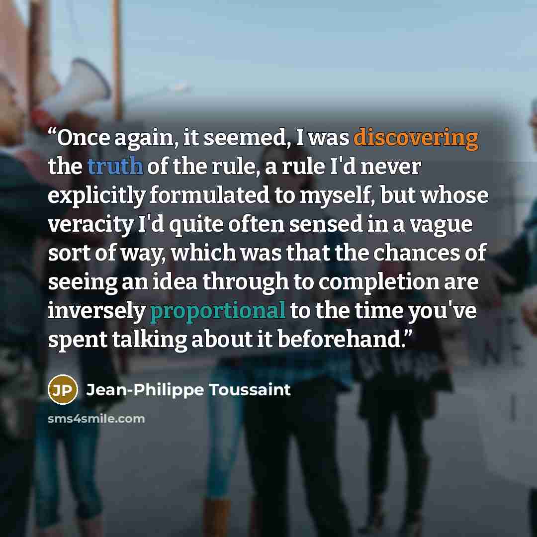 “Once again, it seemed, I was discovering the truth of the rule, a rule I'd never explicitly formulated to myself, but whose veracity I'd quite often sensed in a vague sort of way, which was that the chances of seeing an idea through to completion are inversely proportional to the time you've spent…” quote by Jean-Philippe Toussaint