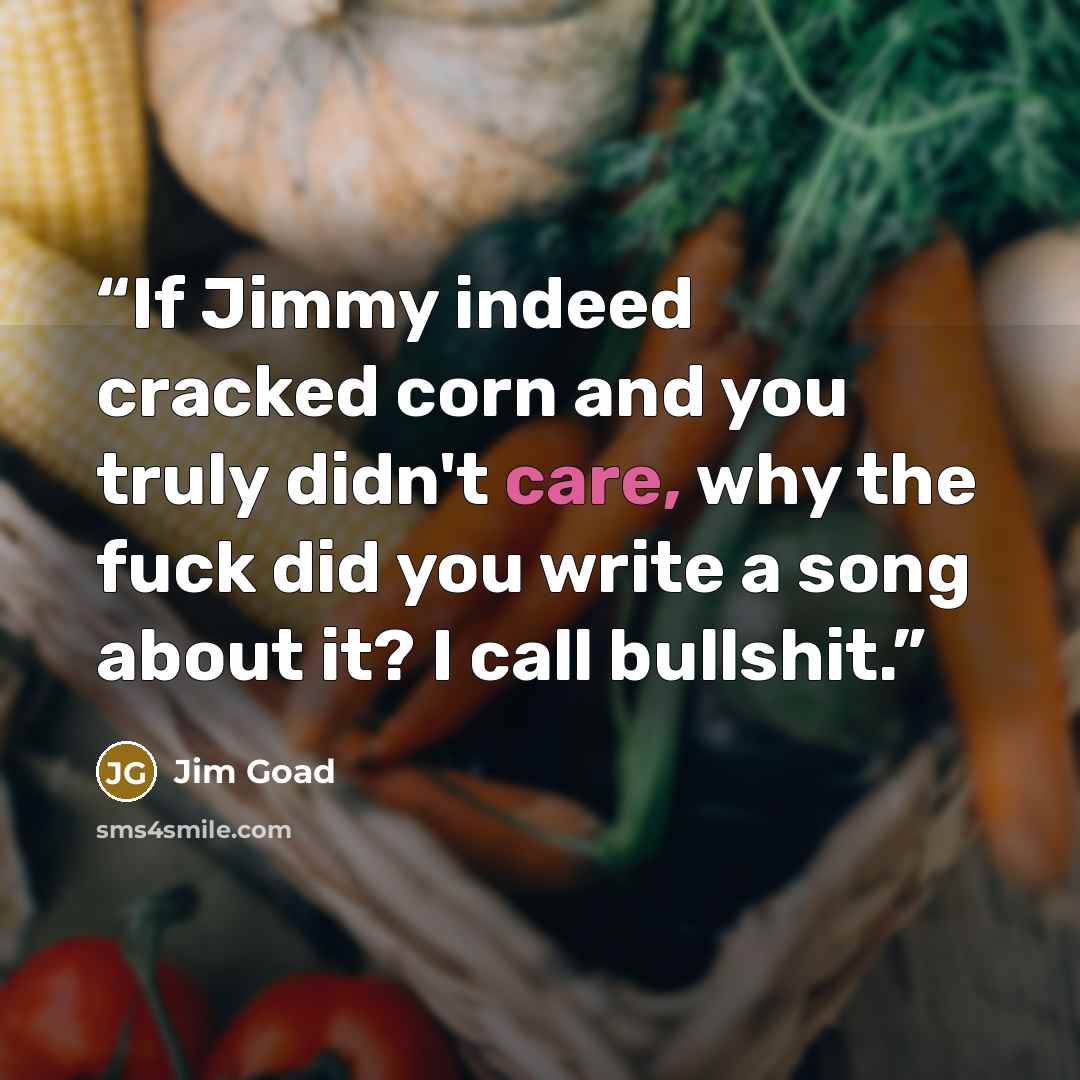 “If Jimmy indeed cracked corn and you truly didn't care, why the fuck did you write a song about it? I call bullshit.” quote by Jim Goad