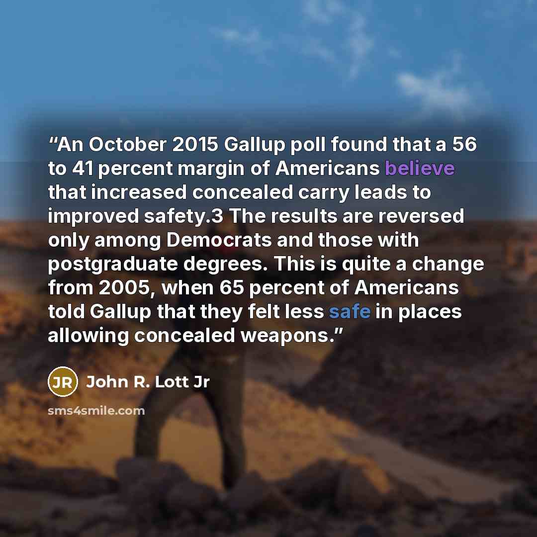 “An October 2015 Gallup poll found that a 56 to 41 percent margin of Americans believe that increased concealed carry leads to improved safety.3 The results are reversed only among Democrats and those with postgraduate degrees. This is quite a change from 2005, when 65 percent of Americans told…” quote by John R. Lott Jr