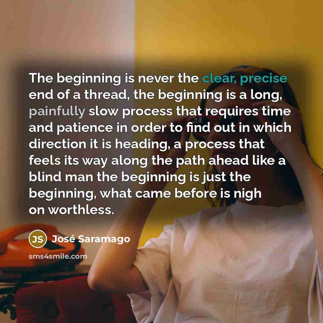 “The beginning is never the clear, precise end of a thread, the beginning is a long, painfully slow process that requires time and patience in order to find out in which direction it is heading, a process that feels its way along the path ahead like a blind man the beginning is just the beginning…” quote by Jose Saramago