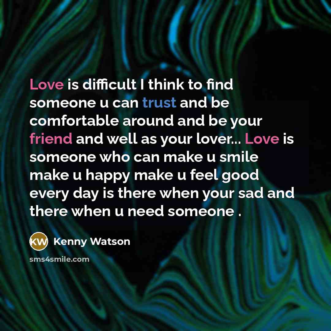 “Love is difficult I think to find someone u can trust and be comfortable around and be your friend and well as your lover... Love is someone who can make u smile make u happy make u feel good every day is there when your sad and there when u need someone .” quote by Kenny Watson