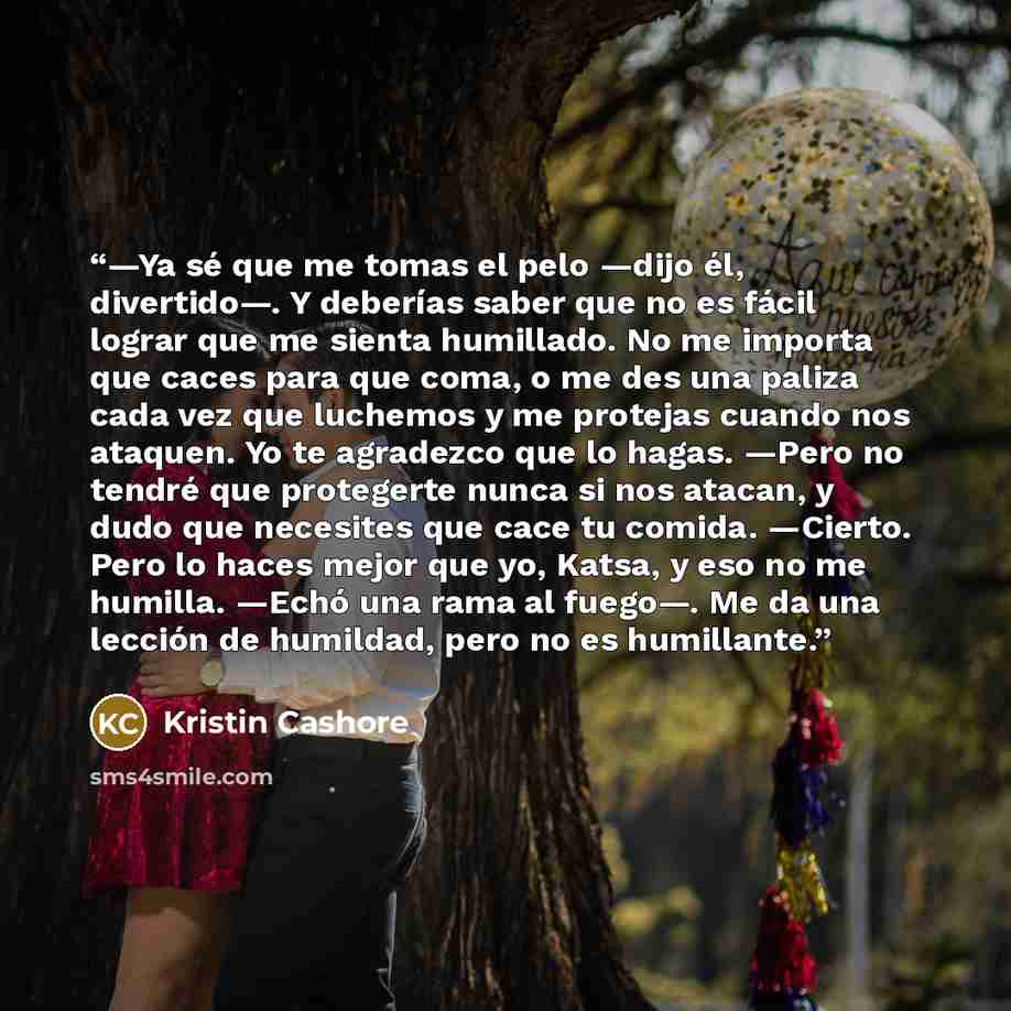 “—Ya sé que me tomas el pelo —dijo él, divertido—. Y deberías saber que no es fácil lograr que me sienta humillado. No me importa que caces para que coma, o me des una paliza cada vez que luchemos y me protejas cuando nos ataquen. Yo te agradezco que lo hagas. —Pero no tendré que protegerte nunca…” quote by Kristin Cashore