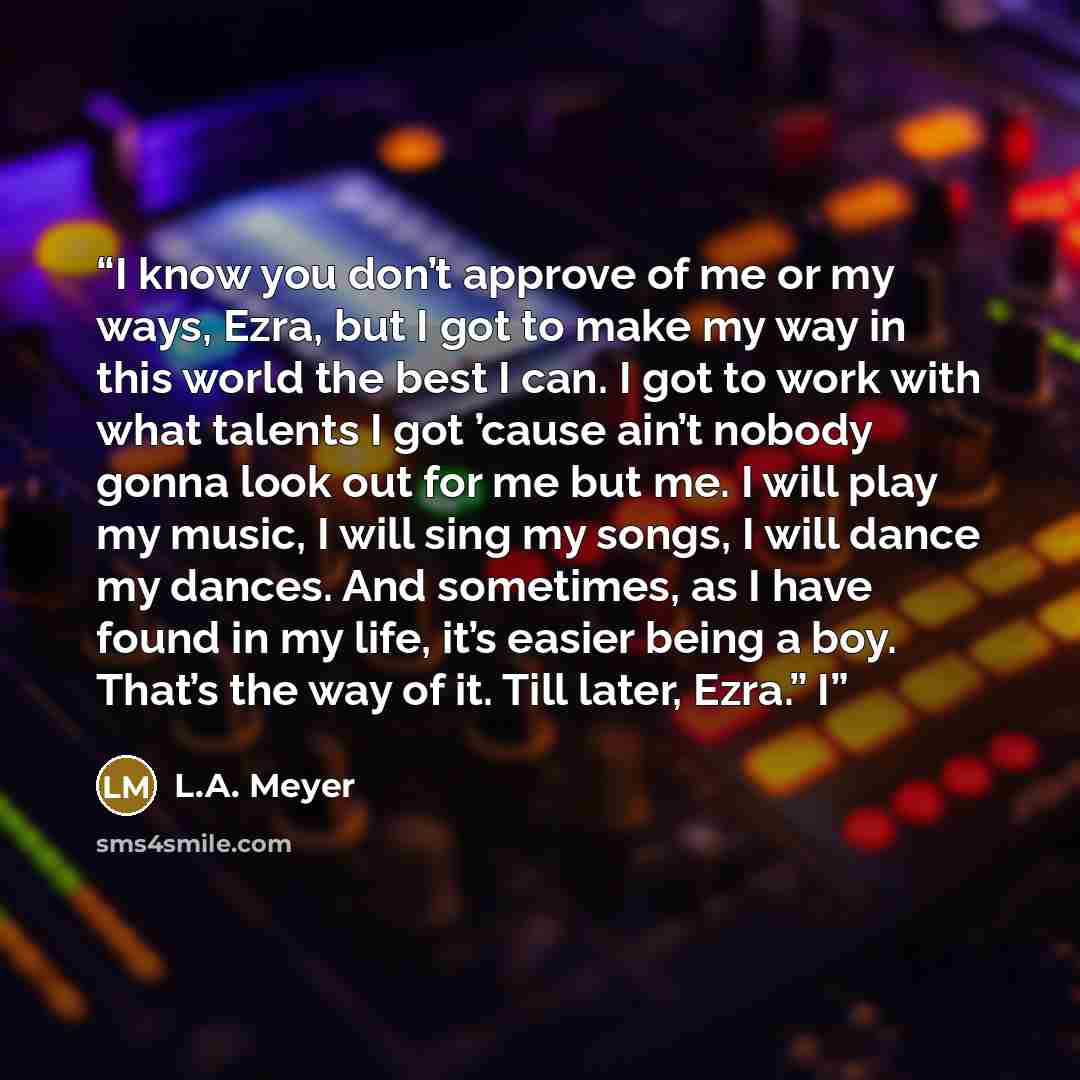 “I know you don’t approve of me or my ways, Ezra, but I got to make my way in this world the best I can. I got to work with what talents I got ’cause ain’t nobody gonna look out for me but me. I will play my music, I will sing my songs, I will dance my dances. And sometimes, as I have found in my…” quote by L.A. Meyer