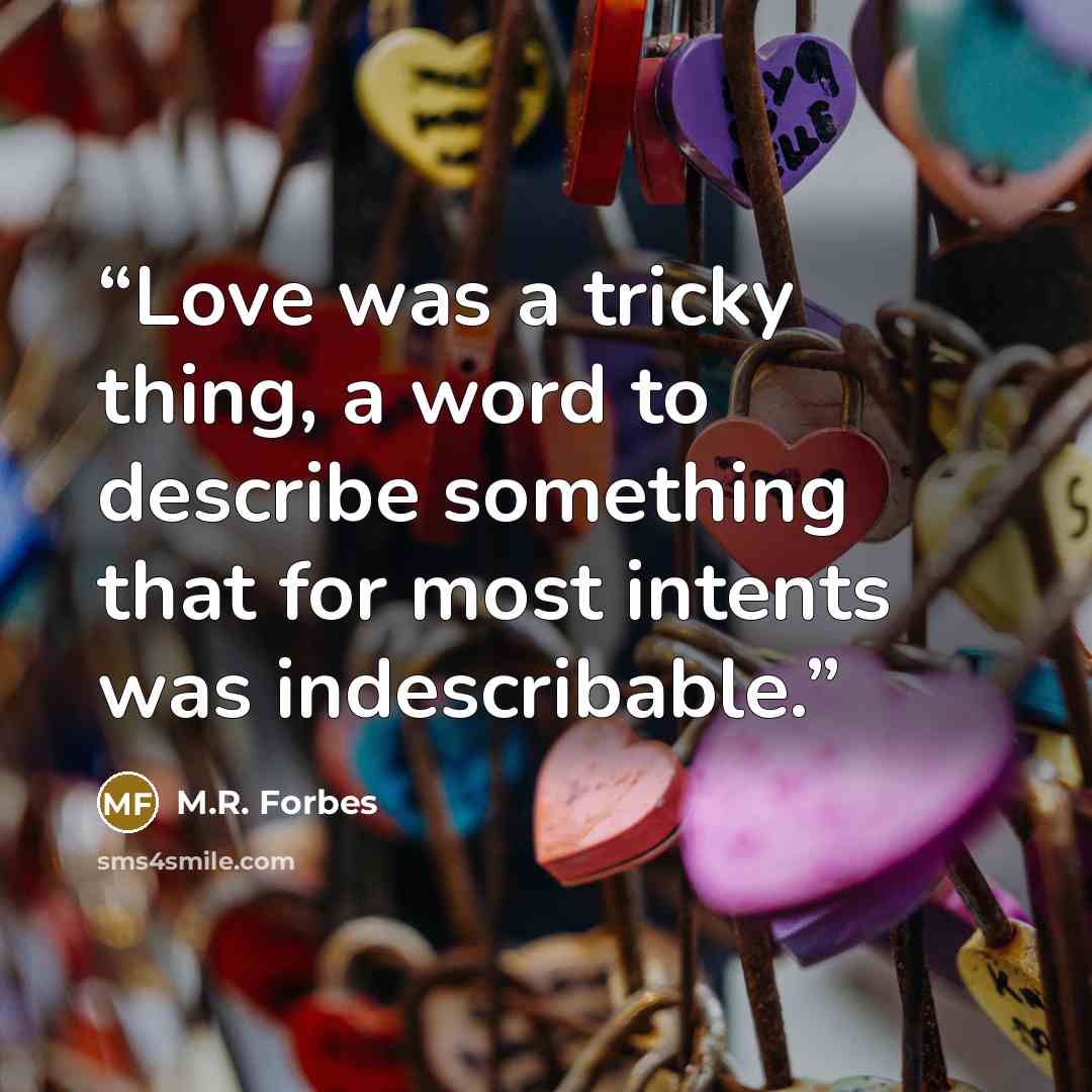 “Love was a tricky thing, a word to describe something that for most intents was indescribable.” quote by M.R. Forbes