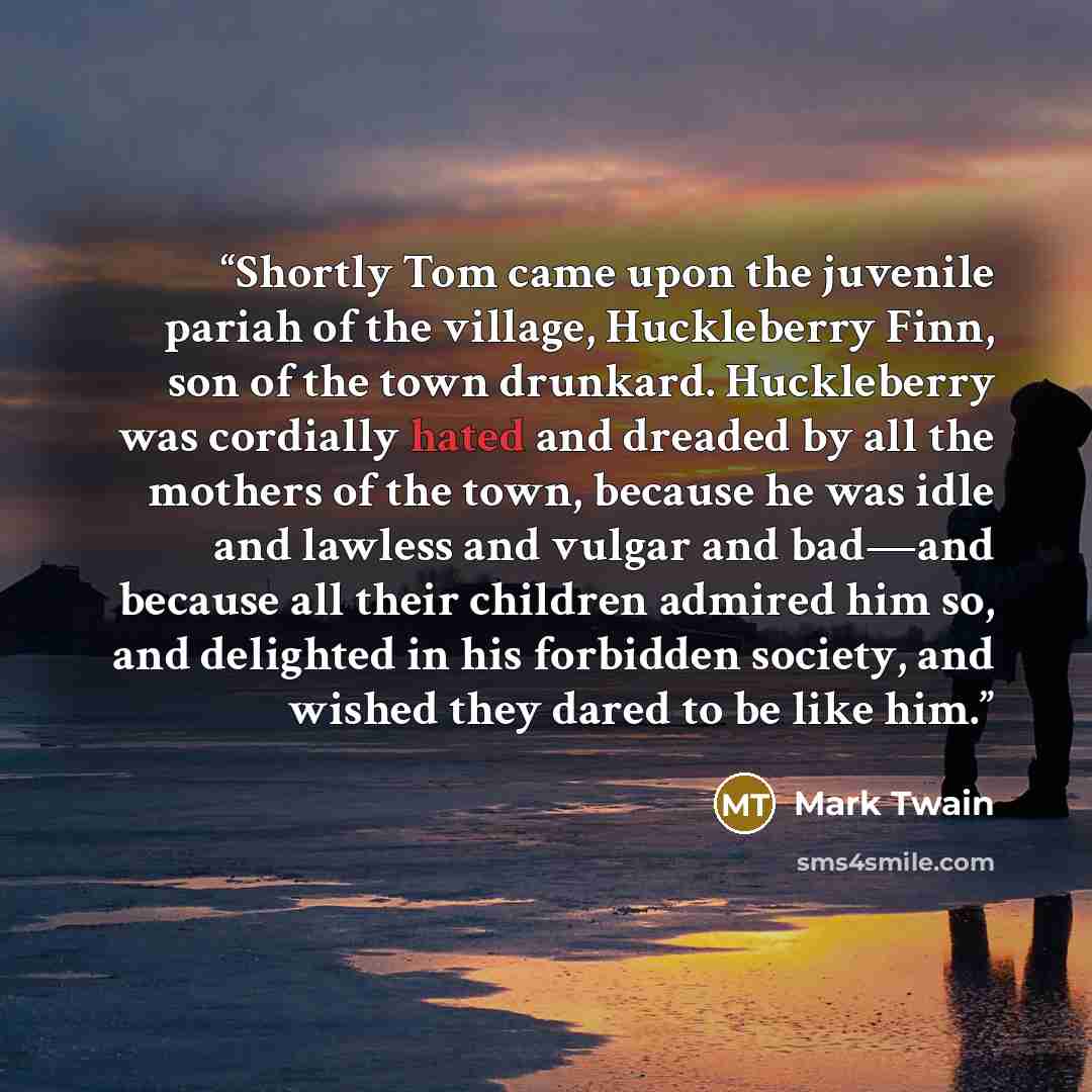 “Shortly Tom came upon the juvenile pariah of the village, Huckleberry Finn, son of the town drunkard. Huckleberry was cordially hated and dreaded by all the mothers of the town, because he was idle and lawless and vulgar and bad—and because all their children admired him so, and delighted in his…” quote by Mark Twain
