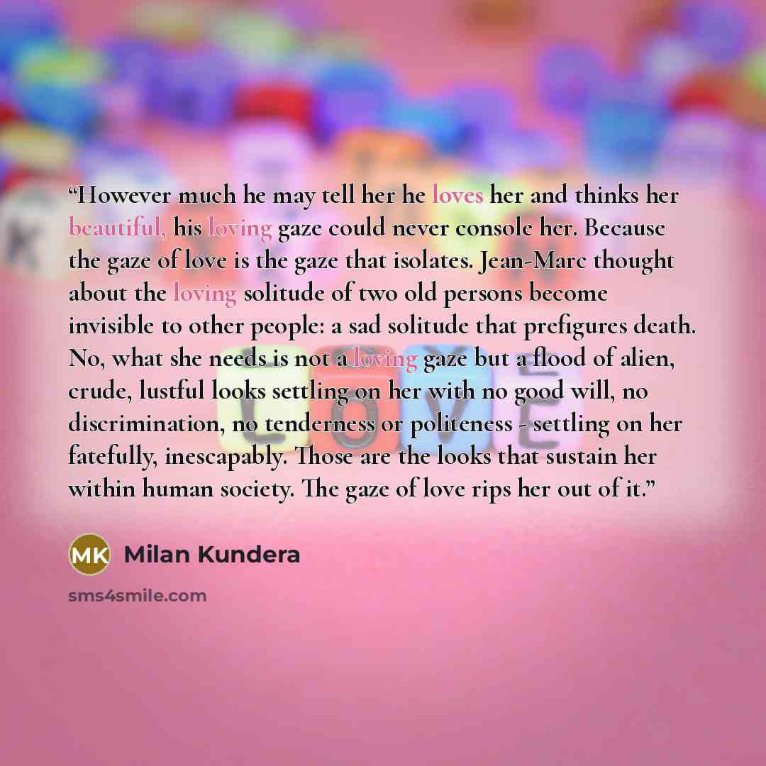 “However much he may tell her he loves her and thinks her beautiful, his loving gaze could never console her. Because the gaze of love is the gaze that isolates. Jean-Marc thought about the loving solitude of two old persons become invisible to other people: a sad solitude that prefigures death…” quote by Milan Kundera