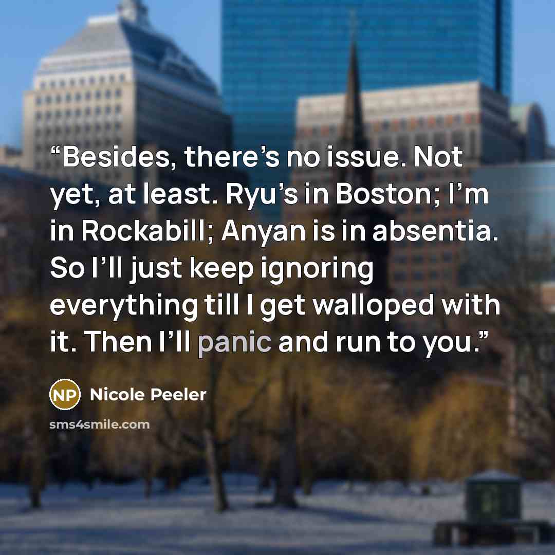 “Besides, there’s no issue. Not yet, at least. Ryu’s in Boston; I’m in Rockabill; Anyan is in absentia. So I’ll just keep ignoring everything till I get walloped with it. Then I’ll panic and run to you.” quote by Nicole Peeler