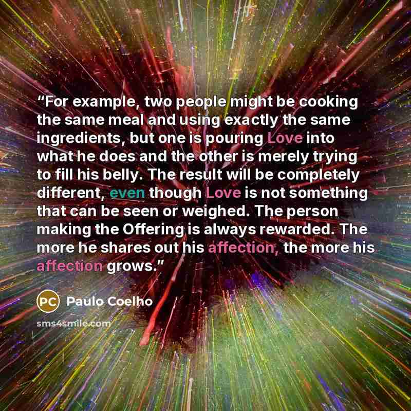 “For example, two people might be cooking the same meal and using exactly the same ingredients, but one is pouring Love into what he does and the other is merely trying to fill his belly. The result will be completely different, even though Love is not something that can be seen or weighed. The…” quote by Paulo Coelho