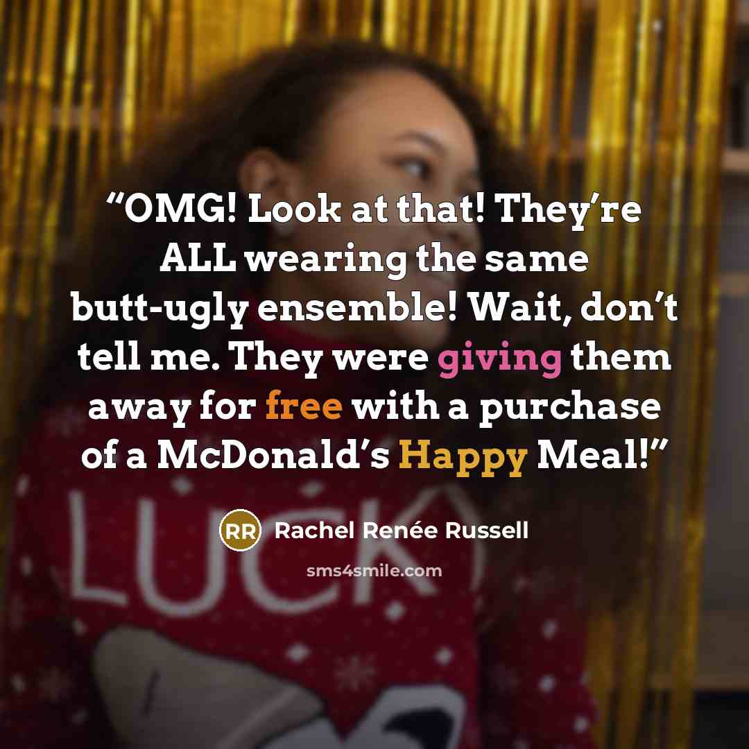 “OMG! Look at that! They’re ALL wearing the same butt-ugly ensemble! Wait, don’t tell me. They were giving them away for free with a purchase of a McDonald’s Happy Meal!” quote by Rachel Renée Russell