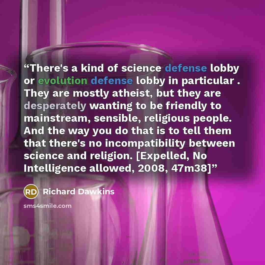 “There's a kind of science defense lobby or evolution defense lobby in particular . They are mostly atheist, but they are desperately wanting to be friendly to mainstream, sensible, religious people. And the way you do that is to tell them that there's no incompatibility between science and…” quote by Richard Dawkins