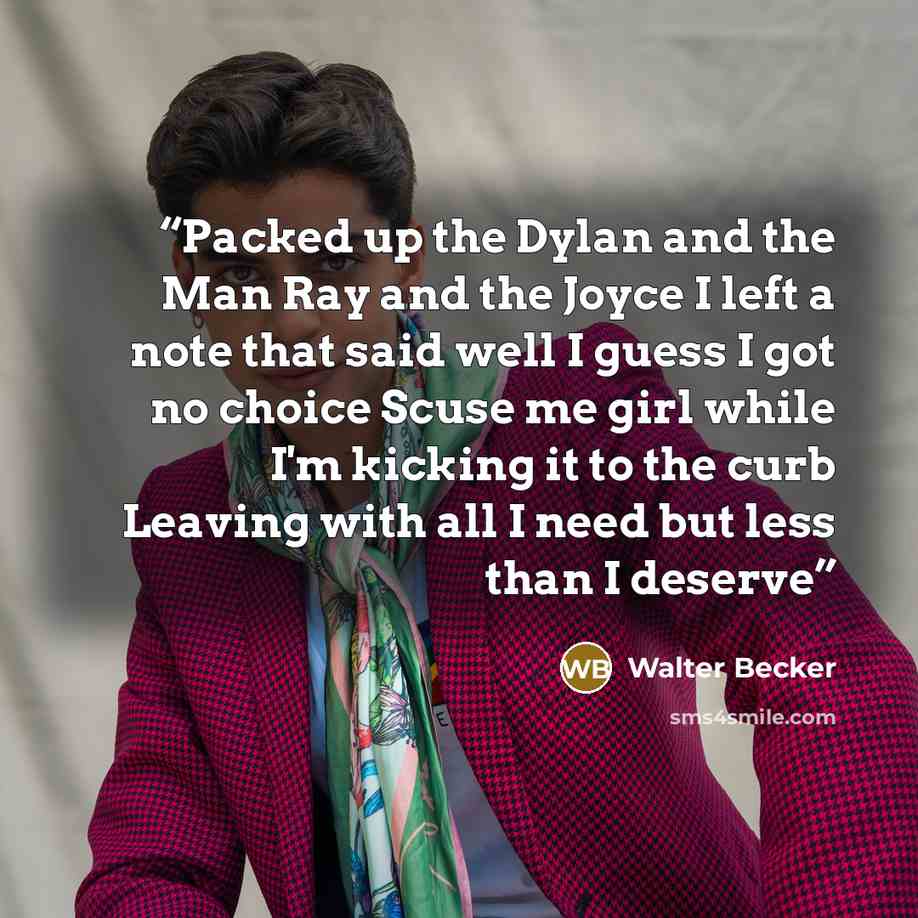“Packed up the Dylan and the Man Ray and the Joyce I left a note that said well I guess I got no choice Scuse me girl while I'm kicking it to the curb Leaving with all I need but less than I deserve” quote by Walter Becker