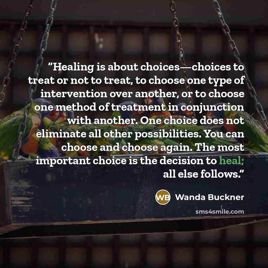 “Healing is about choices—choices to treat or not to treat, to choose one type of intervention over another, or to choose one method of treatment in conjunction with another. One choice does not eliminate all other possibilities. You can choose and choose again. The most important choice is the…” quote by Wanda Buckner
