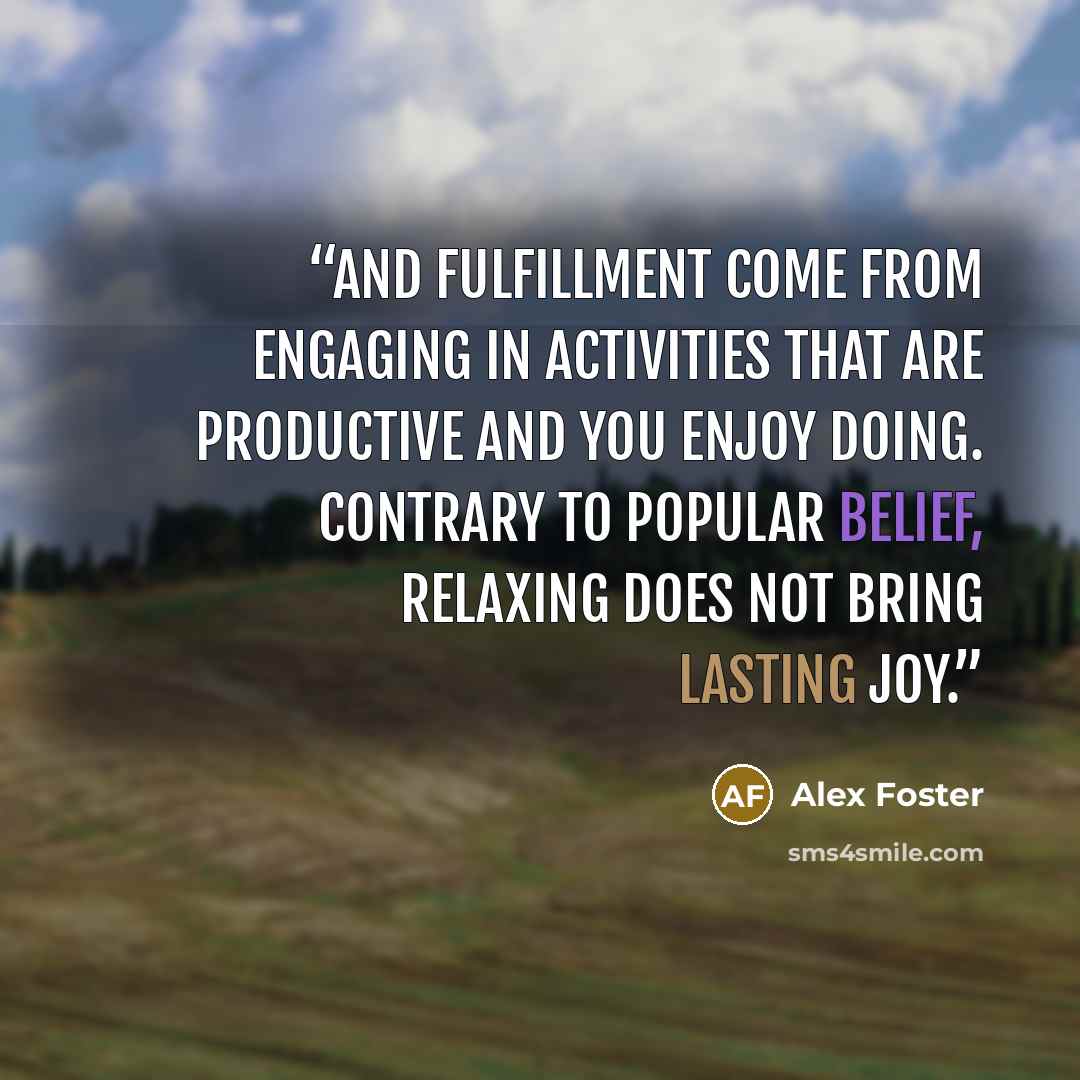 “and fulfillment come from engaging in activities that are productive and you enjoy doing. Contrary to popular belief, relaxing does not bring lasting joy.” quote by Alex Foster