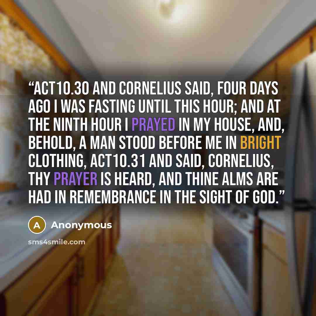 “ACT10.30 And Cornelius said, Four days ago I was fasting until this hour; and at the ninth hour I prayed in my house, and, behold, a man stood before me in bright clothing, ACT10.31 And said, Cornelius, thy prayer is heard, and thine alms are had in remembrance in the sight of God.” quote by Anonymous