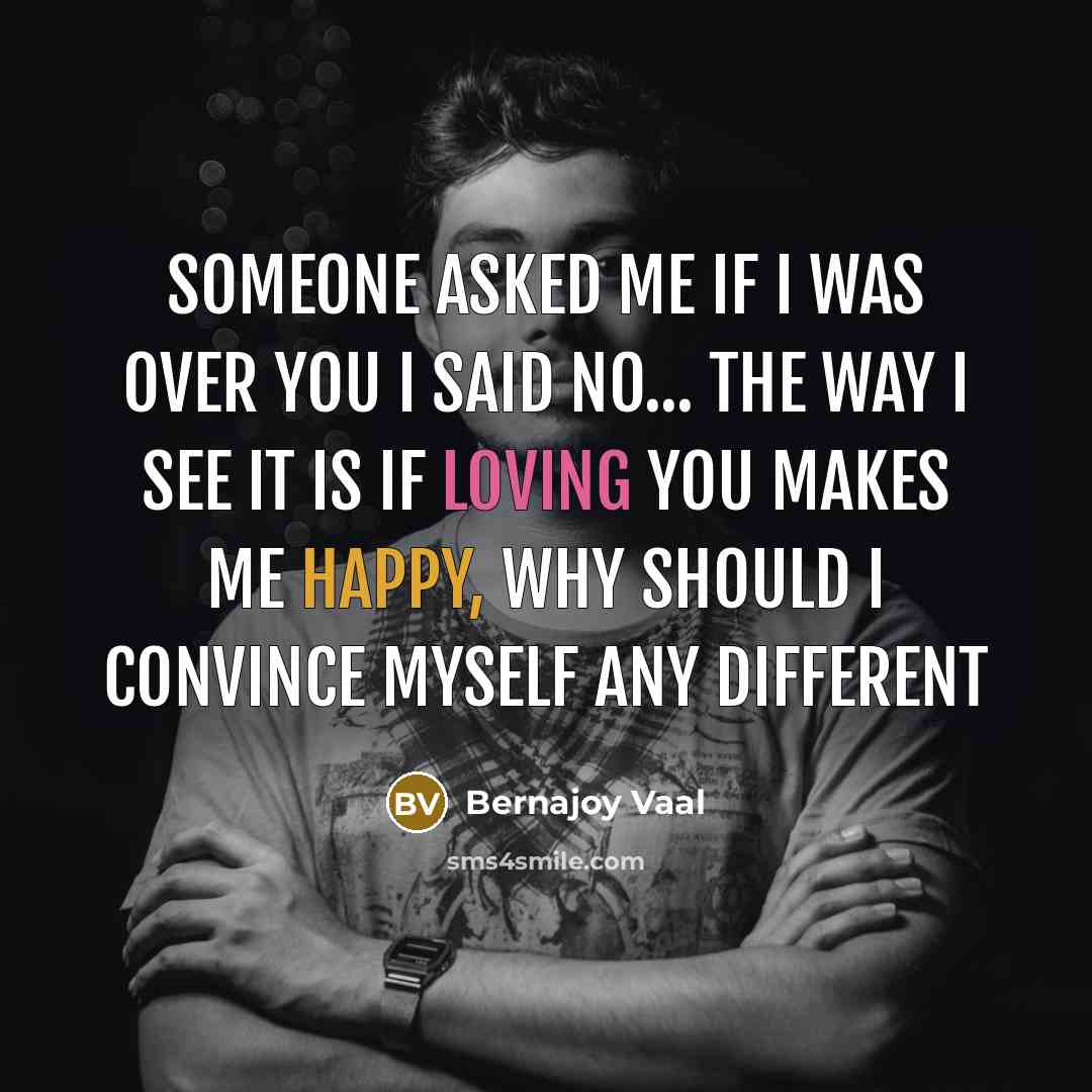 “Someone asked me if I was over you I said no... the way I see it is if loving you makes me happy, why should I convince myself any different” quote by Bernajoy Vaal