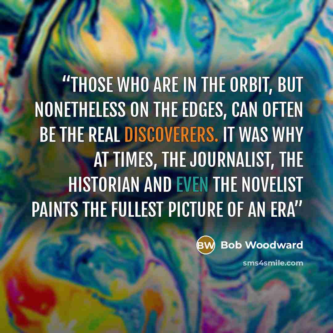 “Those who are in the orbit, but nonetheless on the edges, can often be the real discoverers. It was why at times, the journalist, the historian and even the novelist paints the fullest picture of an era” quote by Bob Woodward
