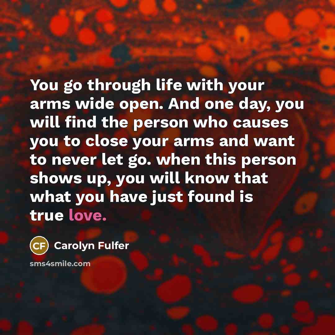 “You go through life with your arms wide open. And one day, you will find the person who causes you to close your arms and want to never let go. when this person shows up, you will know that what you have just found is true love.” quote by Carolyn Fulfer