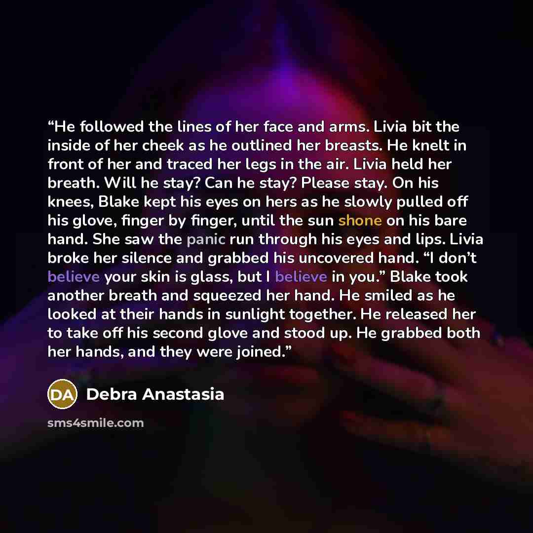 “He followed the lines of her face and arms. Livia bit the inside of her cheek as he outlined her breasts. He knelt in front of her and traced her legs in the air. Livia held her breath. Will he stay? Can he stay? Please stay. On his knees, Blake kept his eyes on hers as he slowly pulled off his…” quote by Debra Anastasia