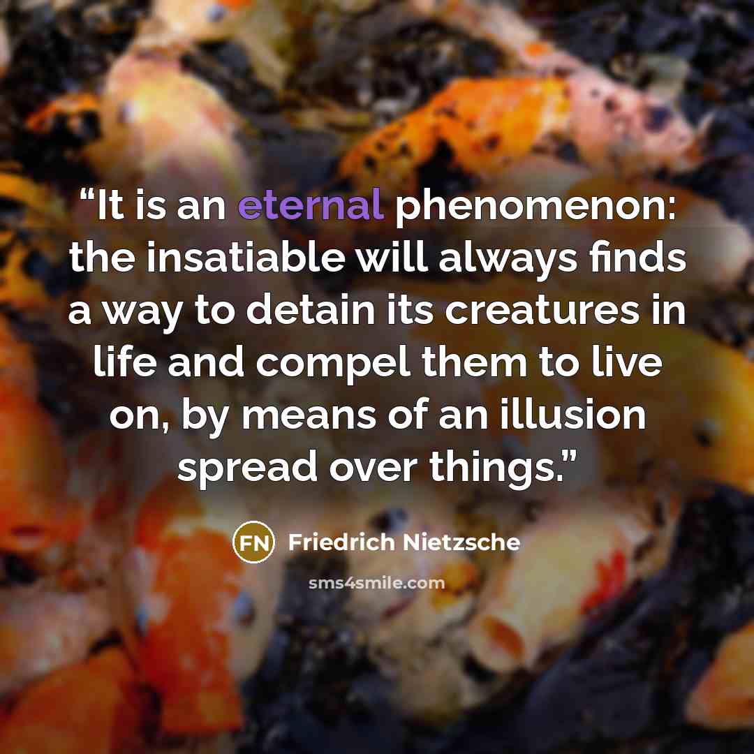 “It is an eternal phenomenon: the insatiable will always finds a way to detain its creatures in life and compel them to live on, by means of an illusion spread over things.” quote by Friedrich Nietzsche