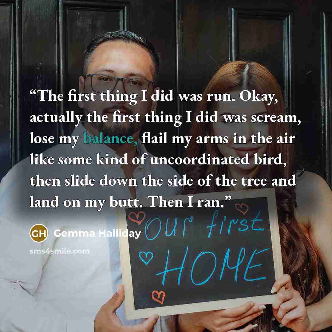 “The first thing I did was run. Okay, actually the first thing I did was scream, lose my balance, flail my arms in the air like some kind of uncoordinated bird, then slide down the side of the tree and land on my butt. Then I ran.” quote by Gemma Halliday