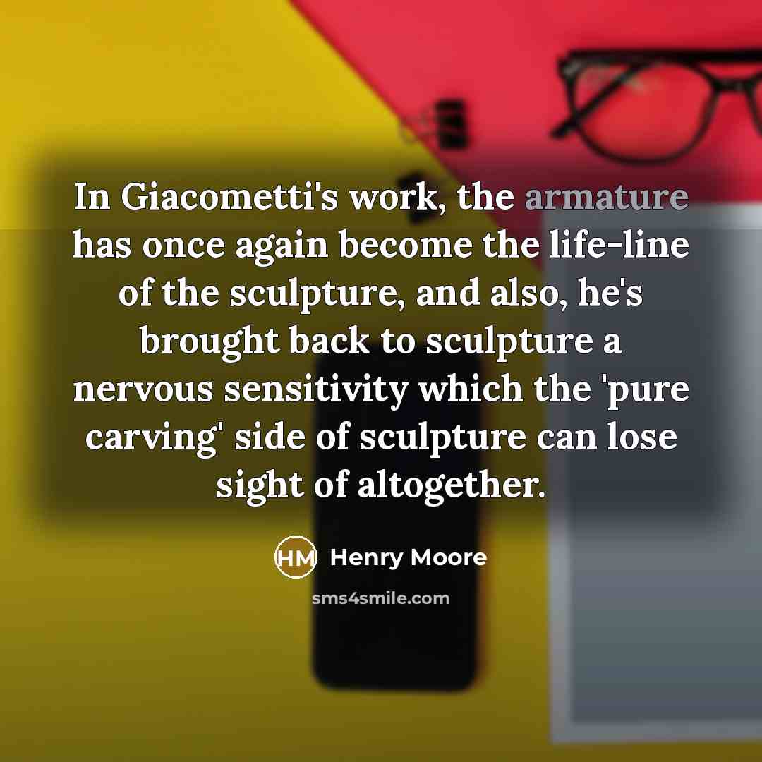 “In Giacometti's work, the armature has once again become the life-line of the sculpture, and also, he's brought back to sculpture a nervous sensitivity which the 'pure carving' side of sculpture can lose sight of altogether.” quote by Henry Moore