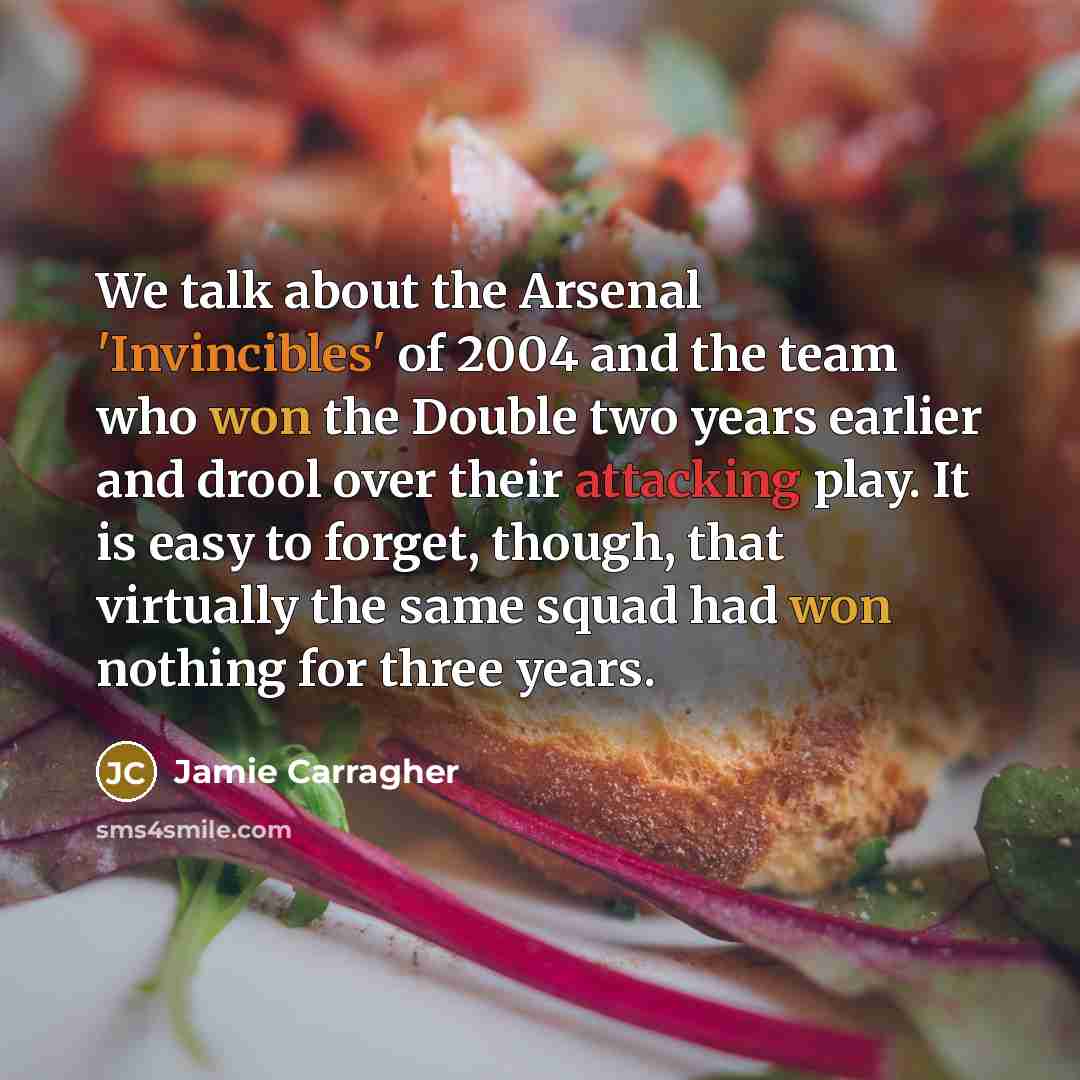 “We talk about the Arsenal 'Invincibles' of 2004 and the team who won the Double two years earlier and drool over their attacking play. It is easy to forget, though, that virtually the same squad had won nothing for three years.” quote by Jamie Carragher