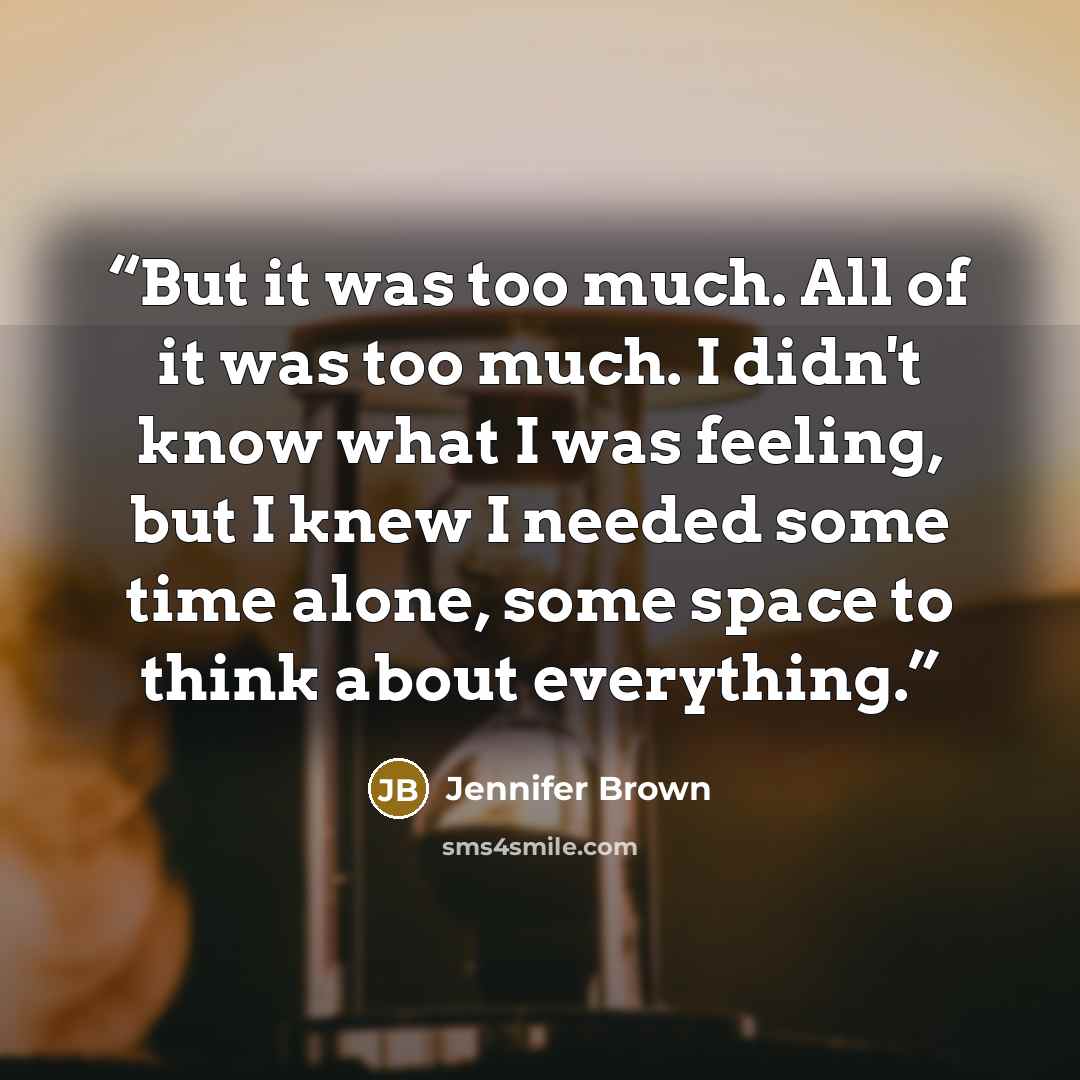 “But it was too much. All of it was too much. I didn't know what I was feeling, but I knew I needed some time alone, some space to think about everything.” quote by Jennifer Brown