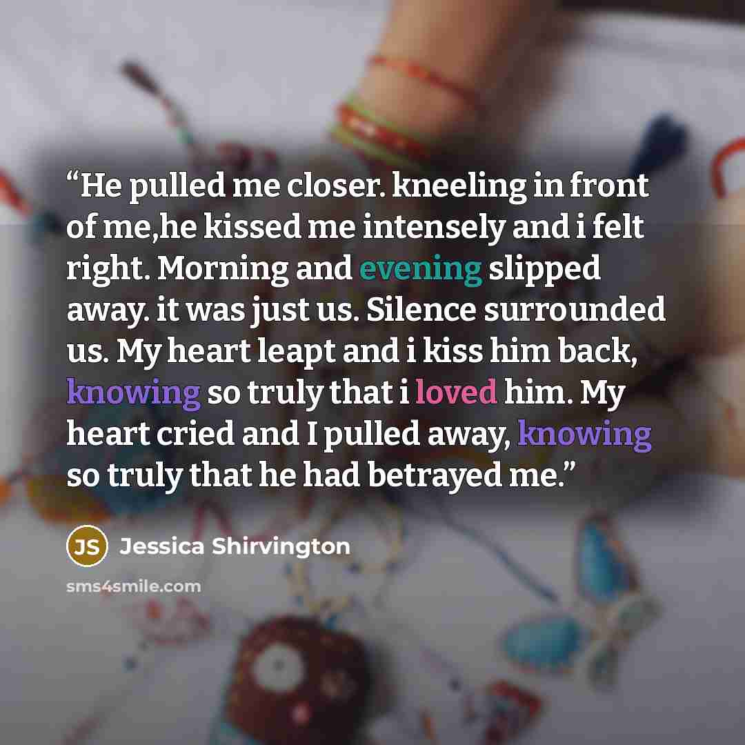 “He pulled me closer. kneeling in front of me,he kissed me intensely and i felt right. Morning and evening slipped away. it was just us. Silence surrounded us. My heart leapt and i kiss him back, knowing so truly that i loved him. My heart cried and I pulled away, knowing so truly that he had…” quote by Jessica Shirvington