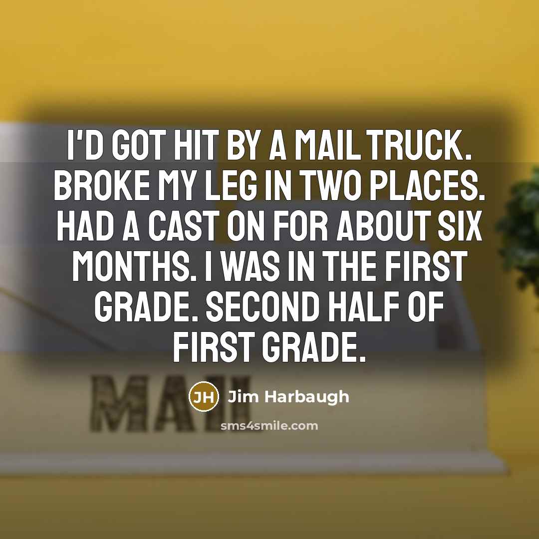 “I'd got hit by a mail truck. Broke my leg in two places. Had a cast on for about six months. I was in the first grade. Second half of first grade.” quote by Jim Harbaugh