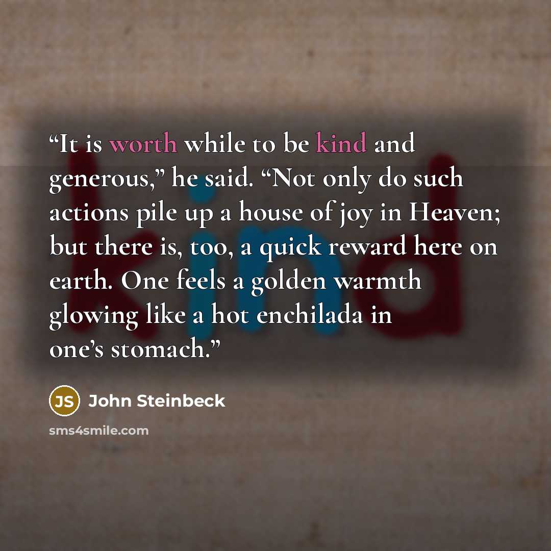 “It is worth while to be kind and generous,” he said. “Not only do such actions pile up a house of joy in Heaven; but there is, too, a quick reward here on earth. One feels a golden warmth glowing like a hot enchilada in one’s stomach.” quote by John Steinbeck