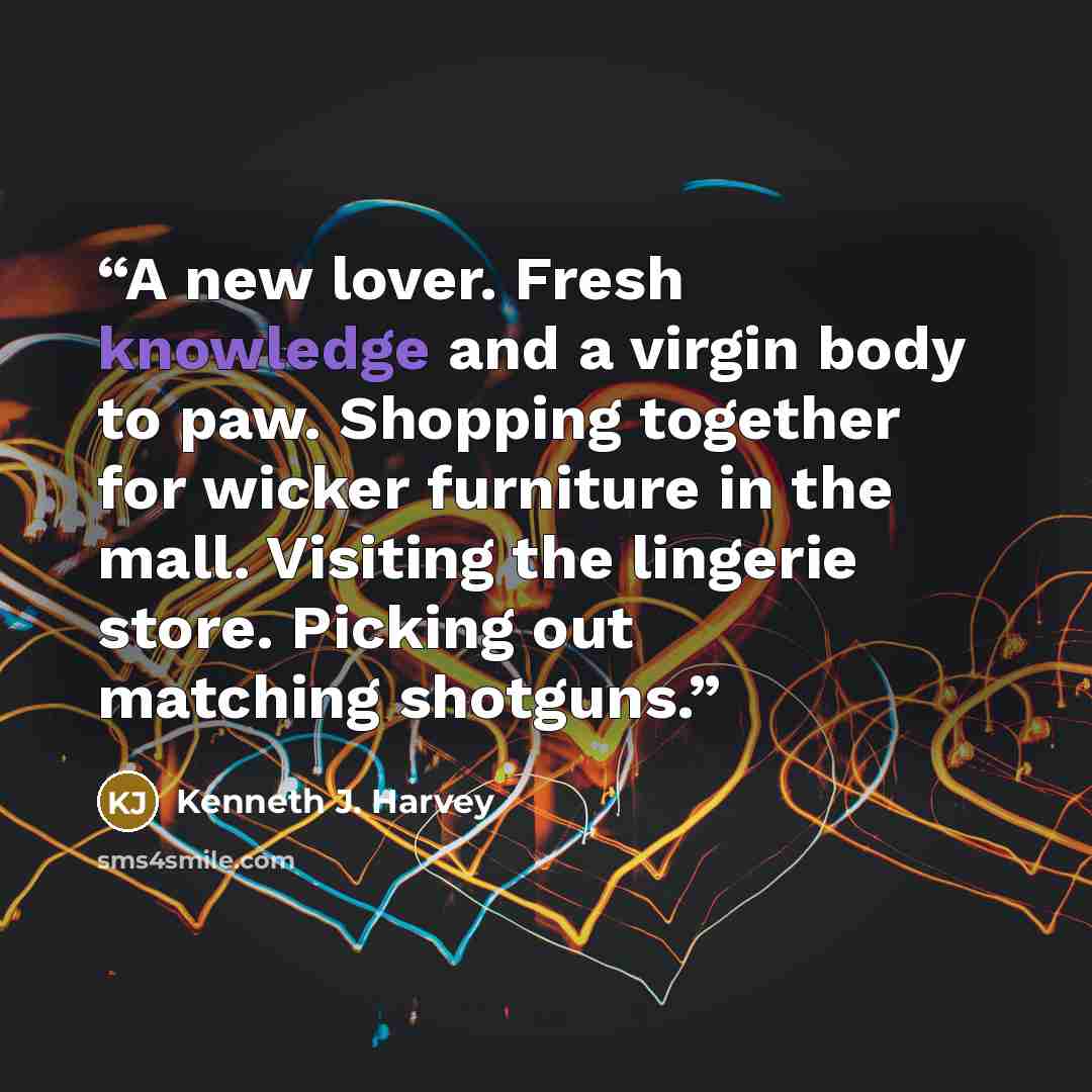 “A new lover. Fresh knowledge and a virgin body to paw. Shopping together for wicker furniture in the mall. Visiting the lingerie store. Picking out matching shotguns.” quote by Kenneth J. Harvey