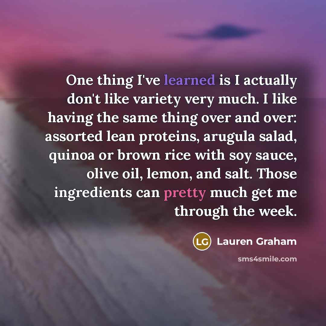 “One thing I've learned is I actually don't like variety very much. I like having the same thing over and over: assorted lean proteins, arugula salad, quinoa or brown rice with soy sauce, olive oil, lemon, and salt. Those ingredients can pretty much get me through the week.” quote by Lauren Graham