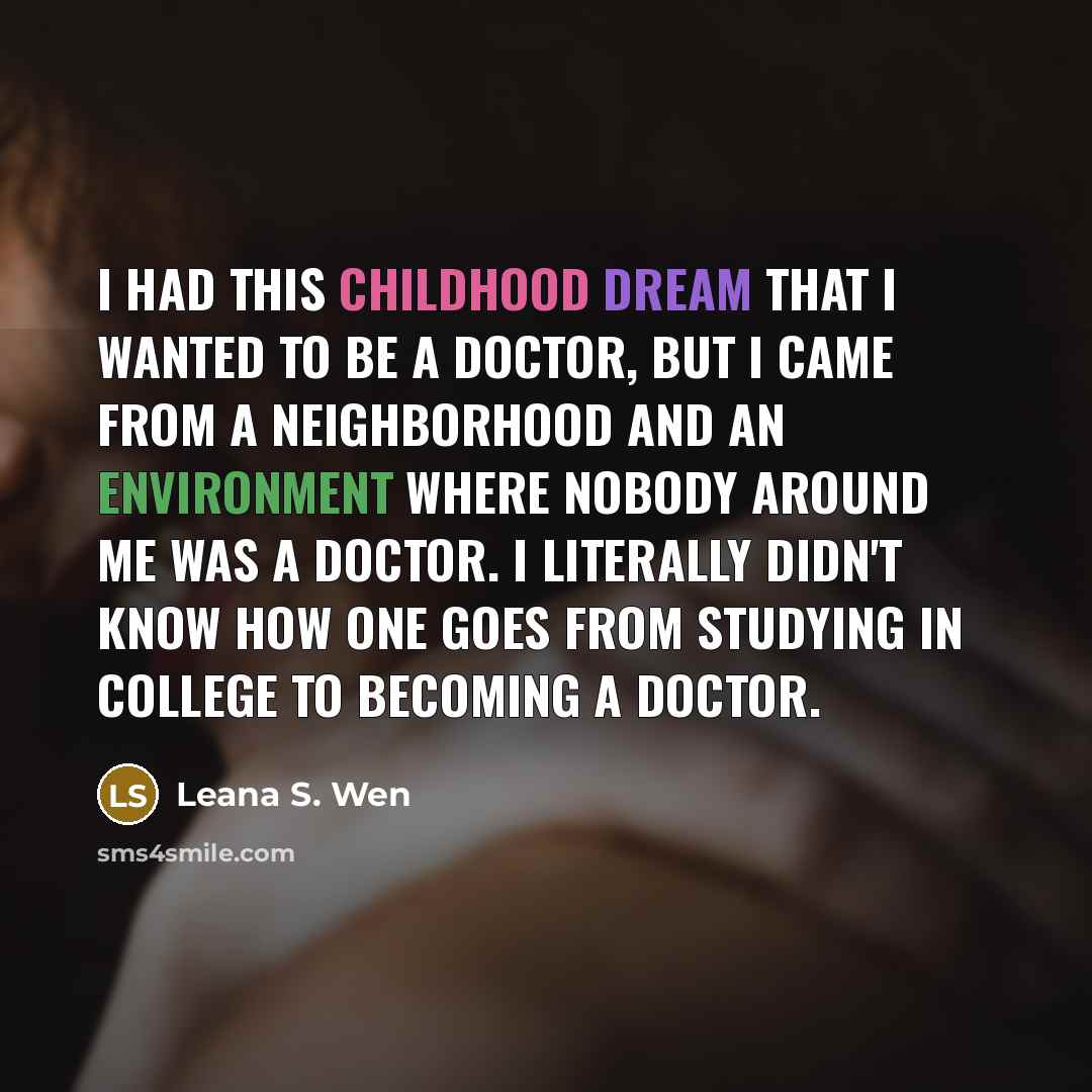 “I had this childhood dream that I wanted to be a doctor, but I came from a neighborhood and an environment where nobody around me was a doctor. I literally didn't know how one goes from studying in college to becoming a doctor.” quote by Leana S. Wen