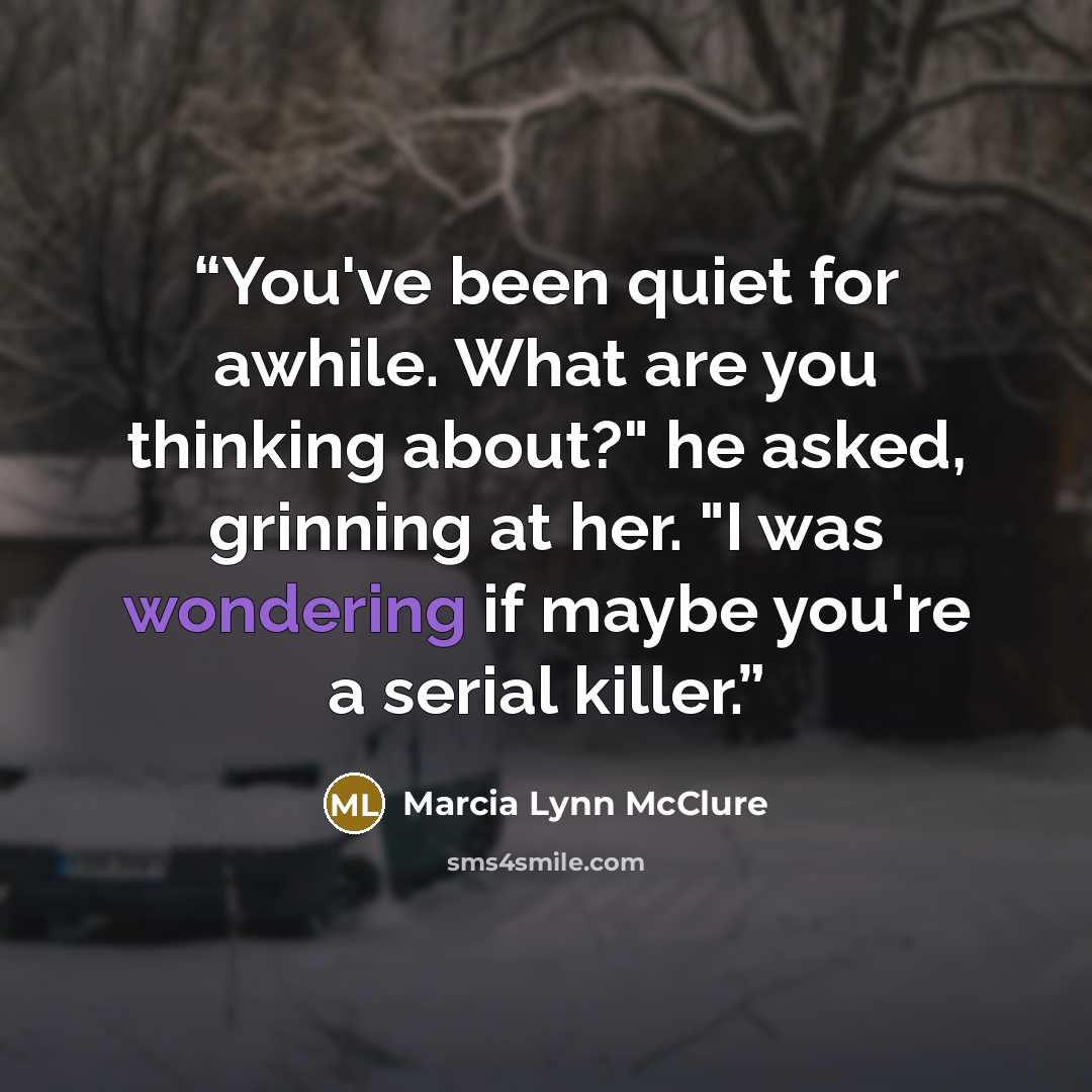 “You've been quiet for awhile. What are you thinking about?" he asked, grinning at her. "I was wondering if maybe you're a serial killer.” quote by Marcia Lynn McClure