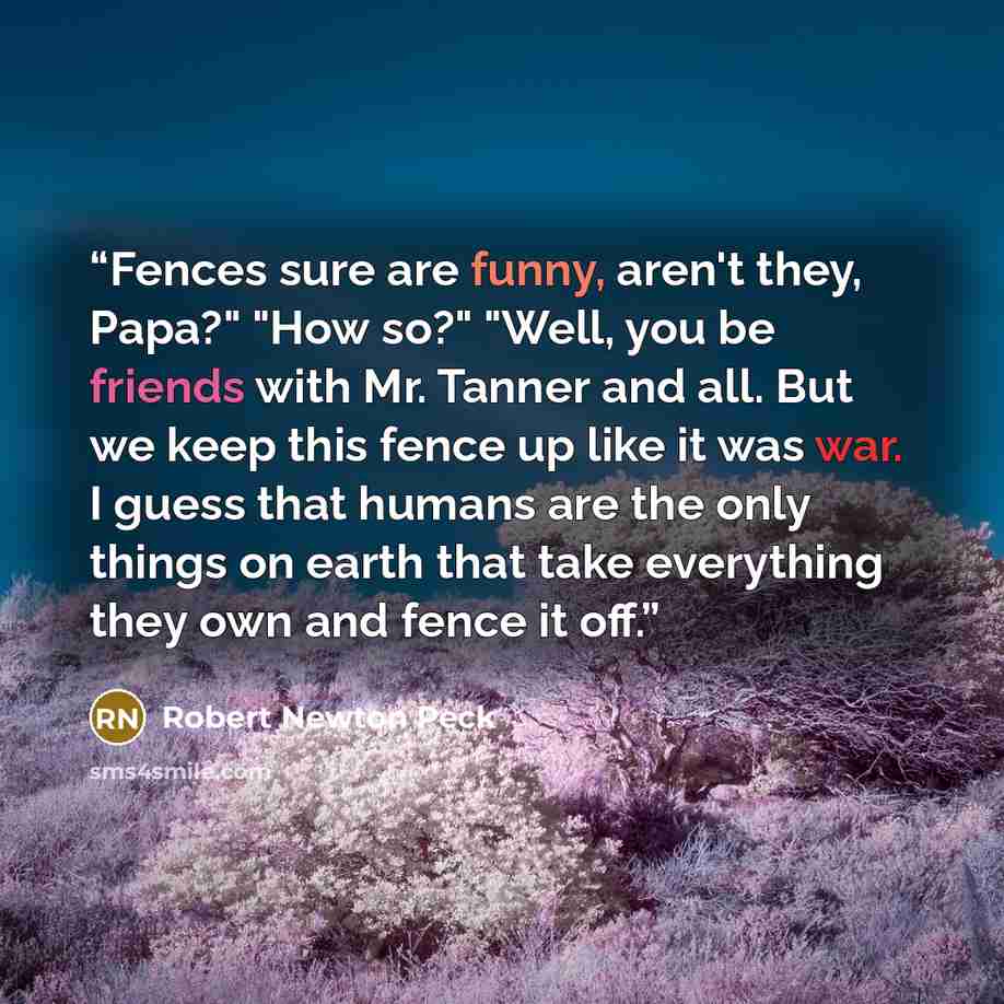 “Fences sure are funny, aren't they, Papa?" "How so?" "Well, you be friends with Mr. Tanner and all. But we keep this fence up like it was war. I guess that humans are the only things on earth that take everything they own and fence it off.” quote by Robert Newton Peck
