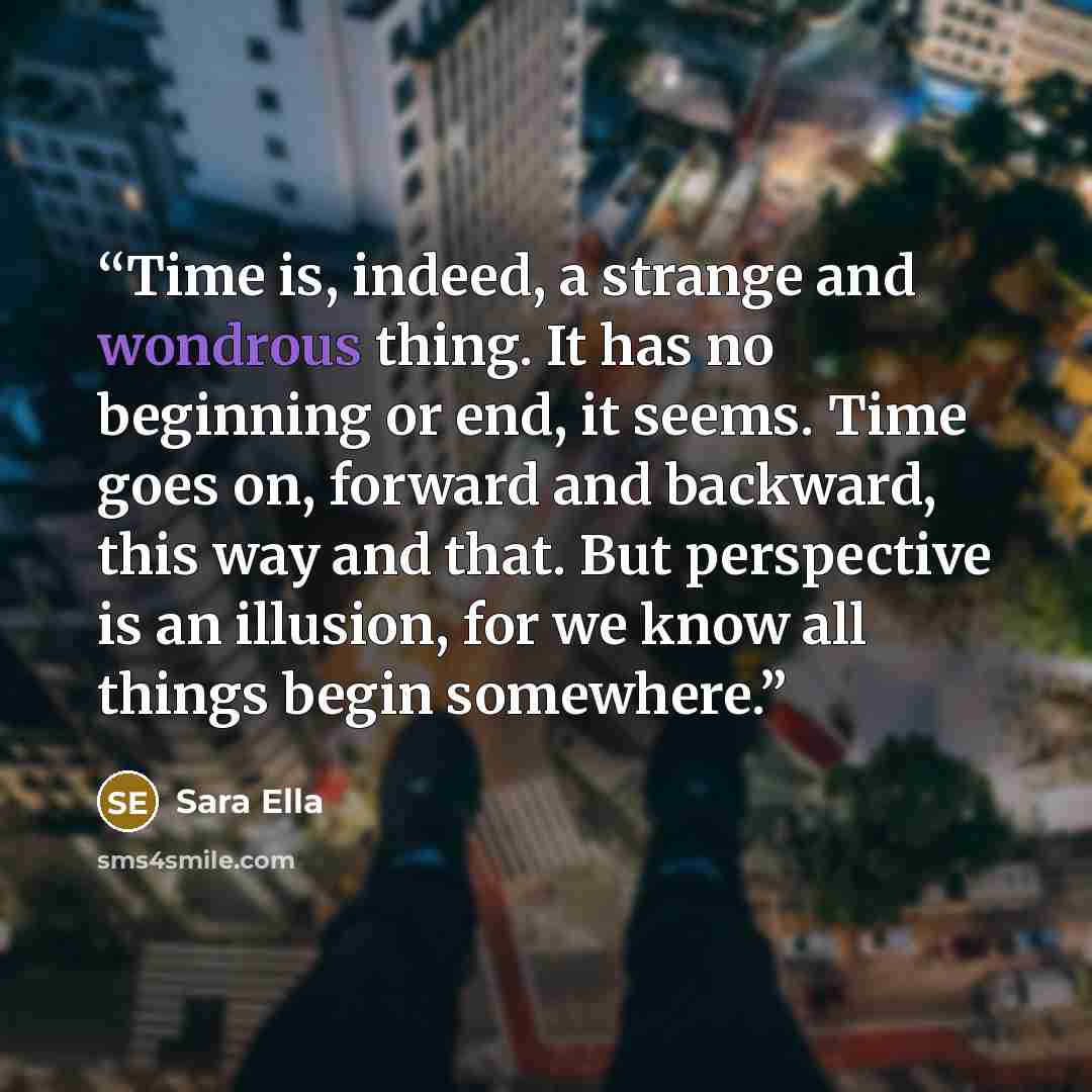 “Time is, indeed, a strange and wondrous thing. It has no beginning or end, it seems. Time goes on, forward and backward, this way and that. But perspective is an illusion, for we know all things begin somewhere.” quote by Sara Ella