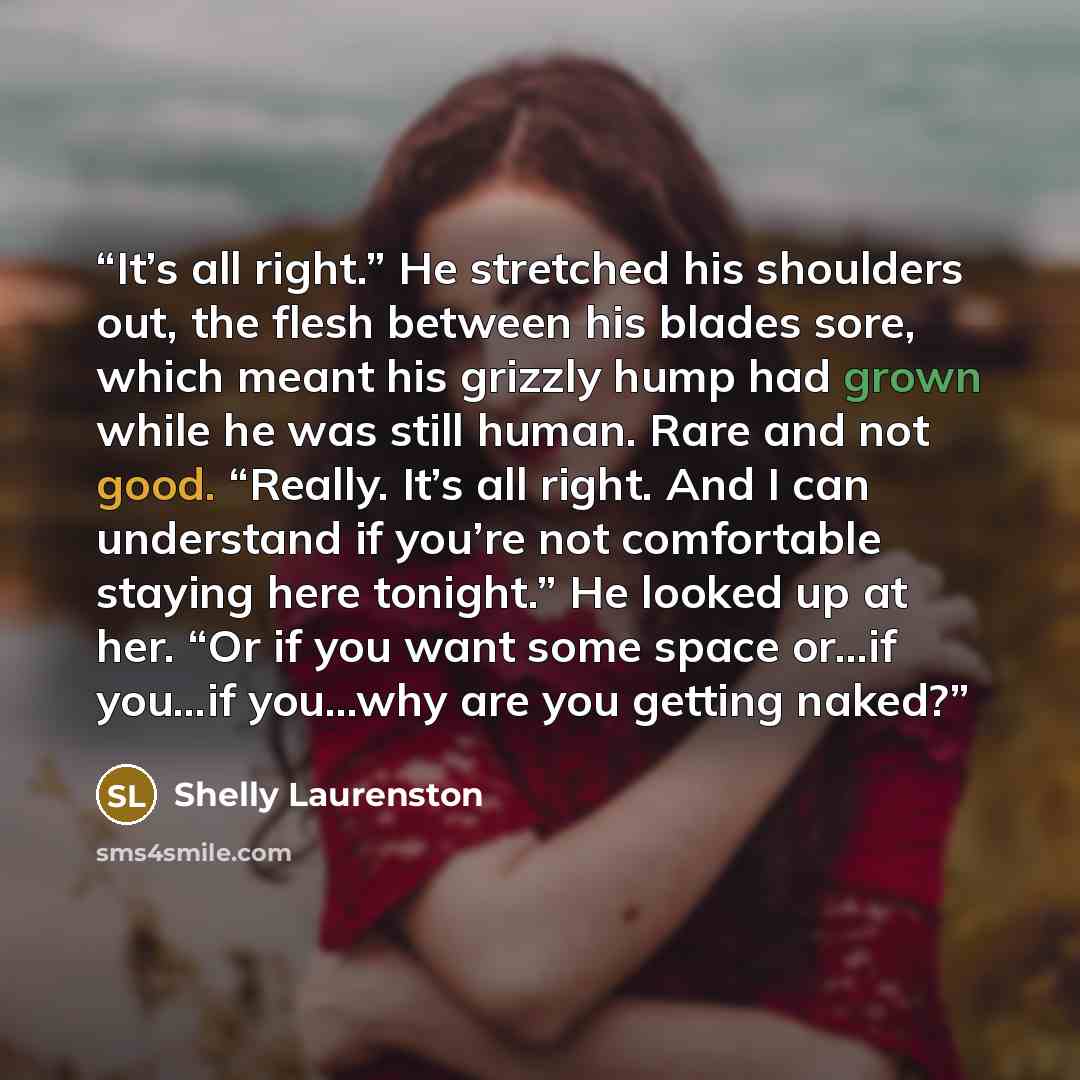 “It’s all right.” He stretched his shoulders out, the flesh between his blades sore, which meant his grizzly hump had grown while he was still human. Rare and not good. “Really. It’s all right. And I can understand if you’re not comfortable staying here tonight.” He looked up at her. “Or if you…” quote by Shelly Laurenston