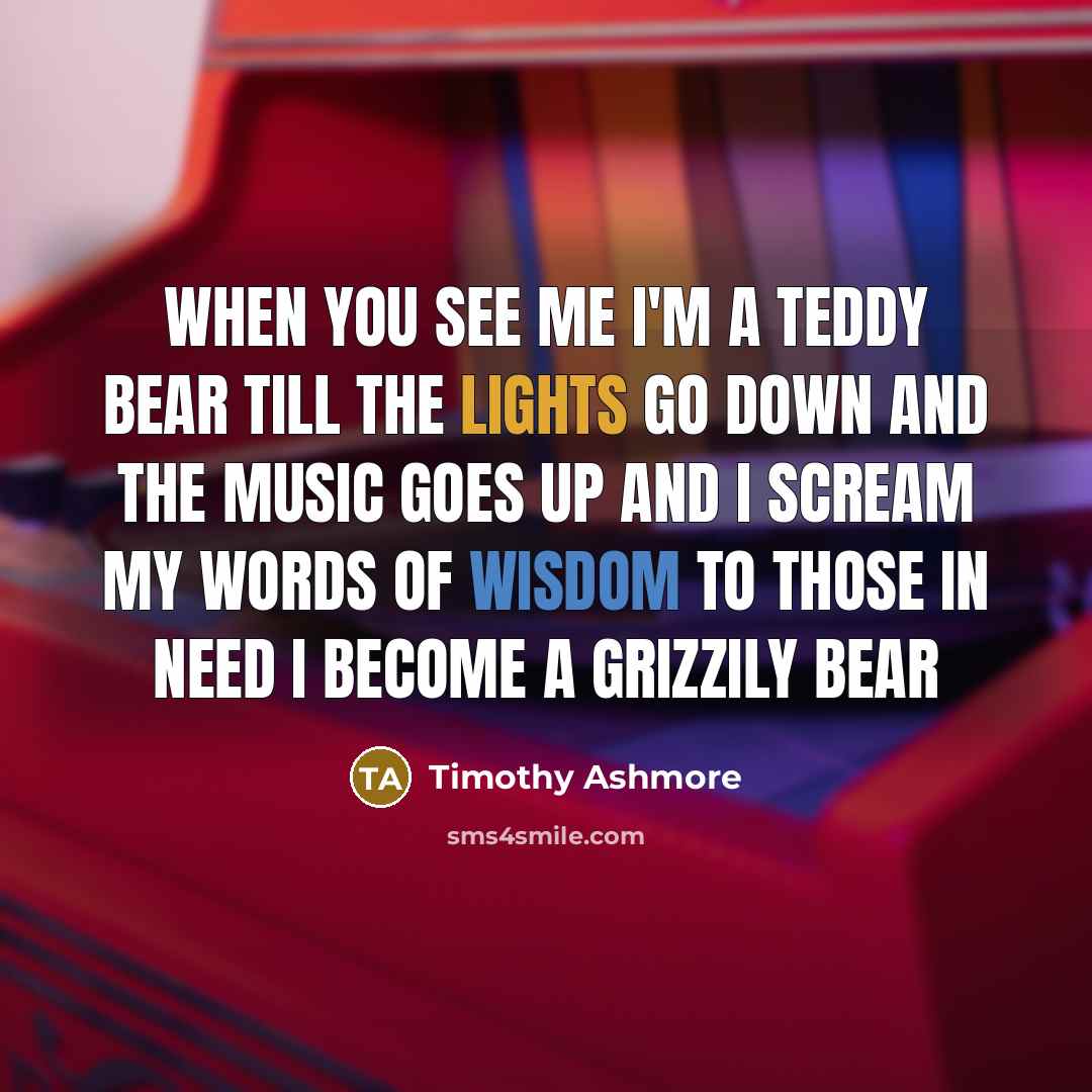 “When you see me I'm a teddy bear till the lights go down and the music goes up and I scream my words of wisdom to those in need I become a grizzily bear” quote by Timothy Ashmore