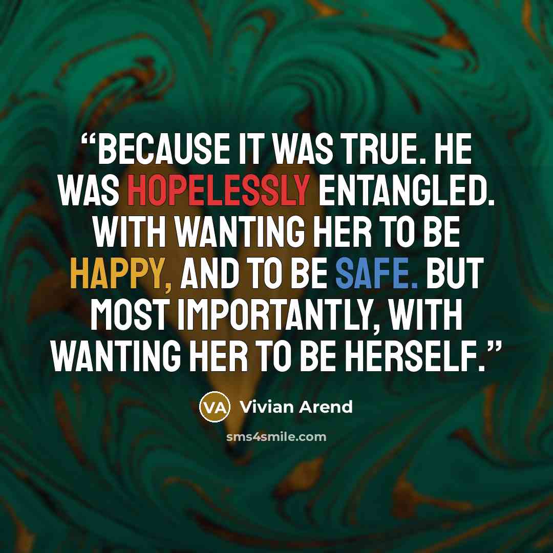 “Because it was true. He was hopelessly entangled. With wanting her to be happy, and to be safe. But most importantly, with wanting her to be herself.” quote by Vivian Arend