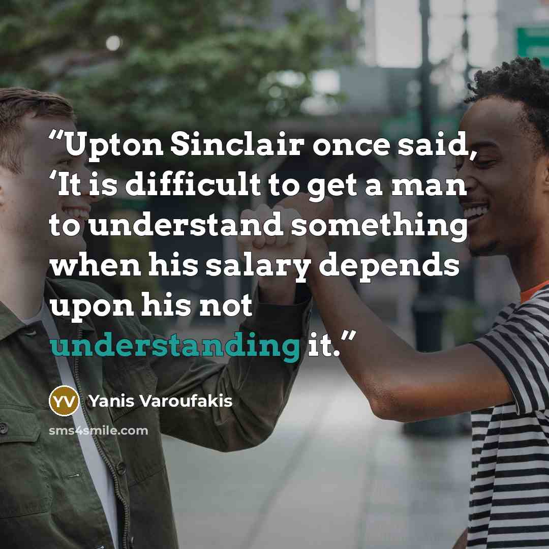 “Upton Sinclair once said, ‘It is difficult to get a man to understand something when his salary depends upon his not understanding it.” quote by Yanis Varoufakis