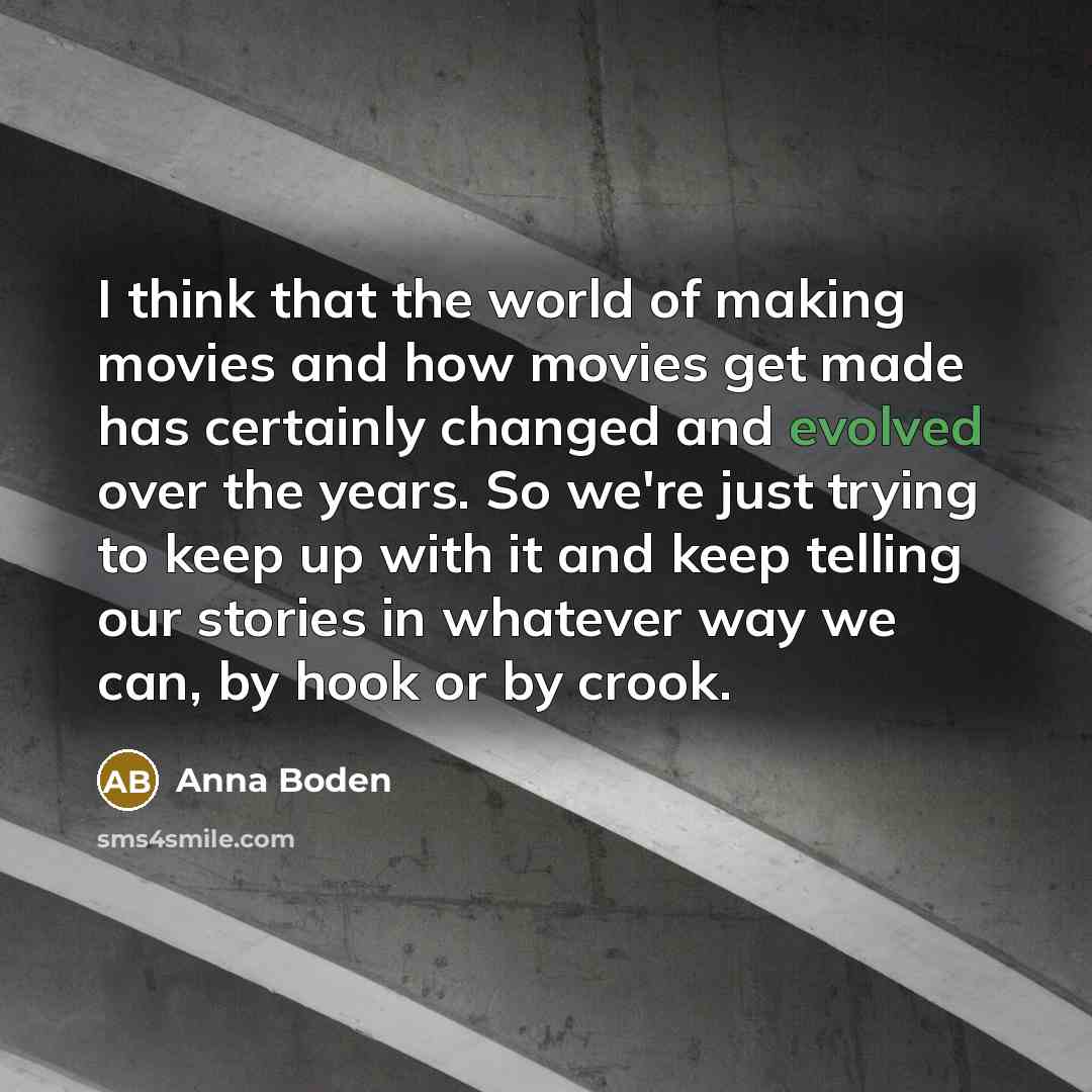 “I think that the world of making movies and how movies get made has certainly changed and evolved over the years. So we're just trying to keep up with it and keep telling our stories in whatever way we can, by hook or by crook.” quote by Anna Boden