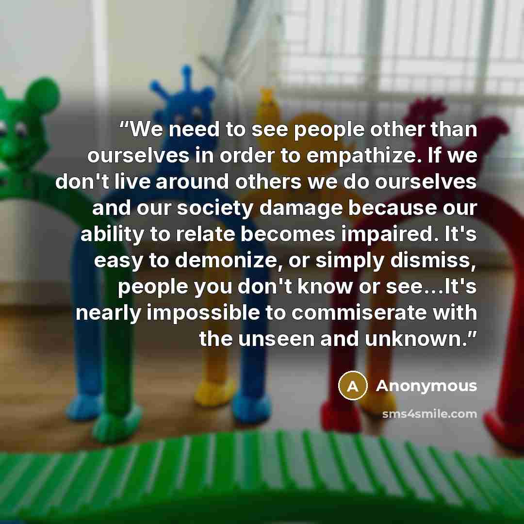 “We need to see people other than ourselves in order to empathize. If we don't live around others we do ourselves and our society damage because our ability to relate becomes impaired. It's easy to demonize, or simply dismiss, people you don't know or see...It's nearly impossible to commiserate…” quote by Anonymous
