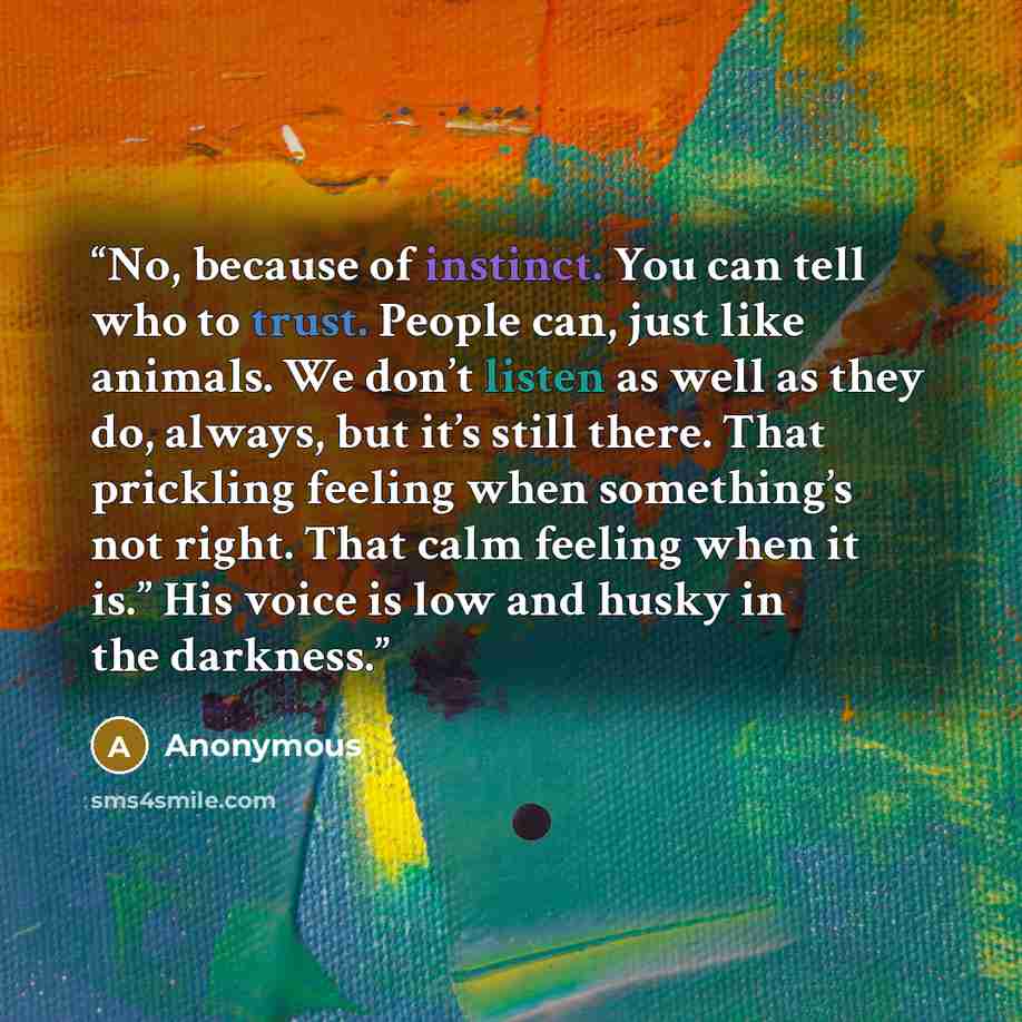 “No, because of instinct. You can tell who to trust. People can, just like animals. We don’t listen as well as they do, always, but it’s still there. That prickling feeling when something’s not right. That calm feeling when it is.” His voice is low and husky in the darkness.” quote by Anonymous