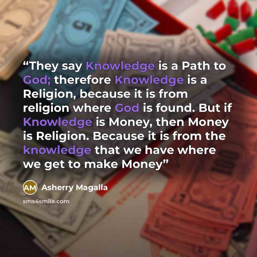 “They say Knowledge is a Path to God; therefore Knowledge is a Religion, because it is from religion where God is found. But if Knowledge is Money, then Money is Religion. Because it is from the knowledge that we have where we get to make Money” quote by Asherry Magalla