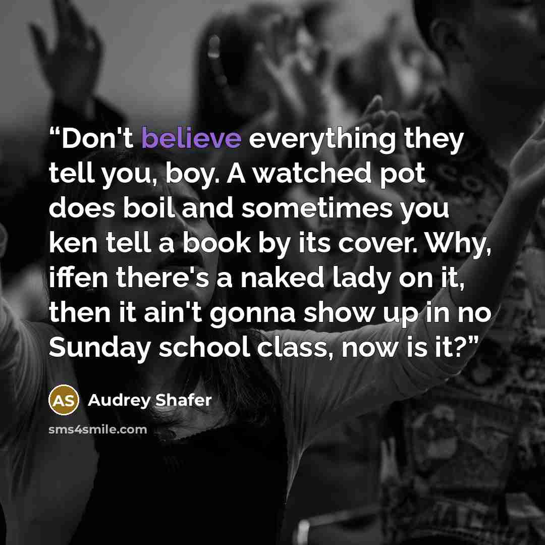 “Don't believe everything they tell you, boy. A watched pot does boil and sometimes you ken tell a book by its cover. Why, iffen there's a naked lady on it, then it ain't gonna show up in no Sunday school class, now is it?” quote by Audrey Shafer