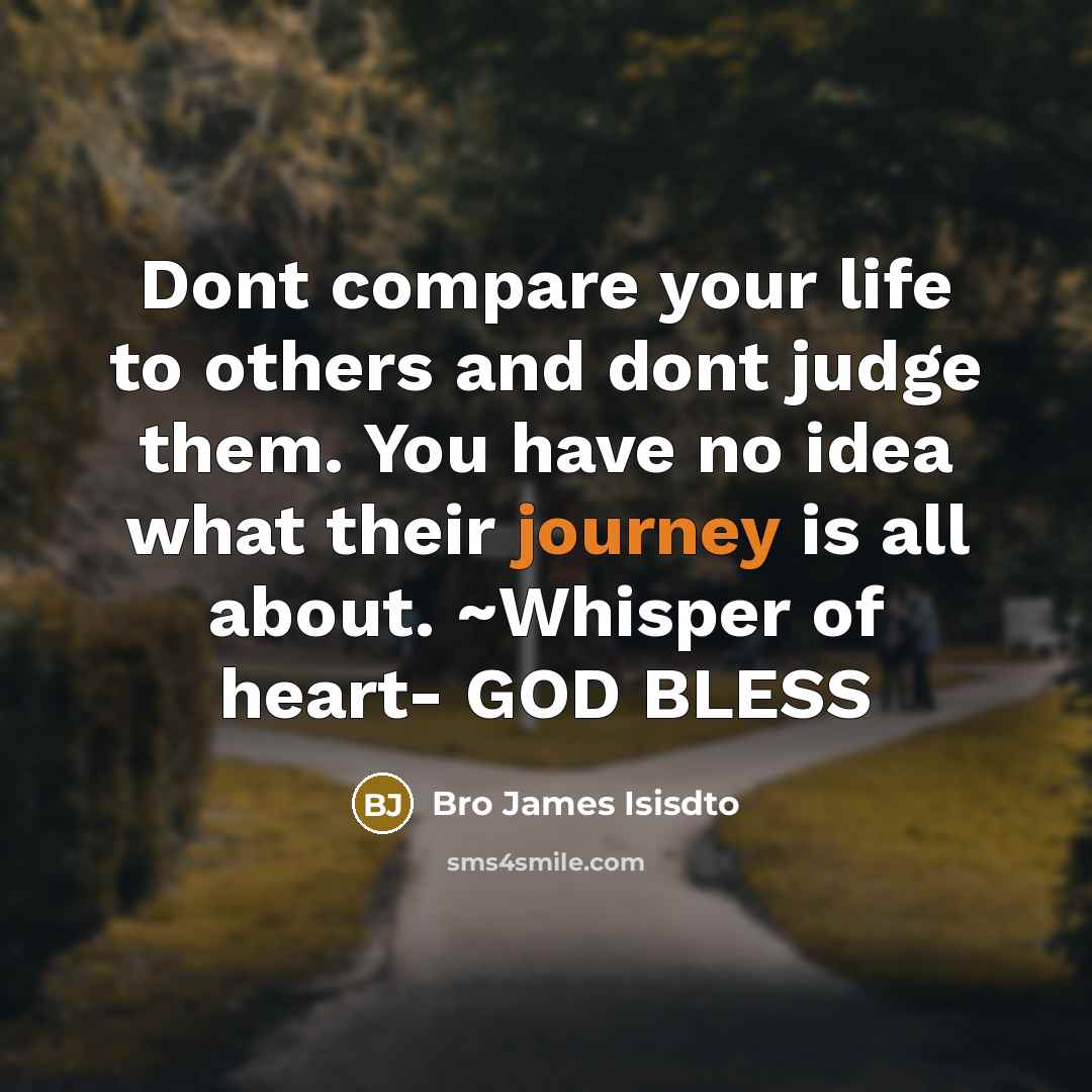 “Dont compare your life to others and dont judge them. You have no idea what their journey is all about. ~Whisper of heart- GOD BLESS” quote by Bro James Isisdto