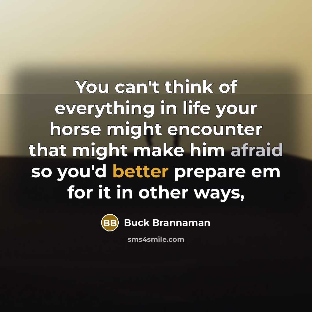 “You can't think of everything in life your horse might encounter that might make him afraid so you'd better prepare em for it in other ways,” quote by Buck Brannaman